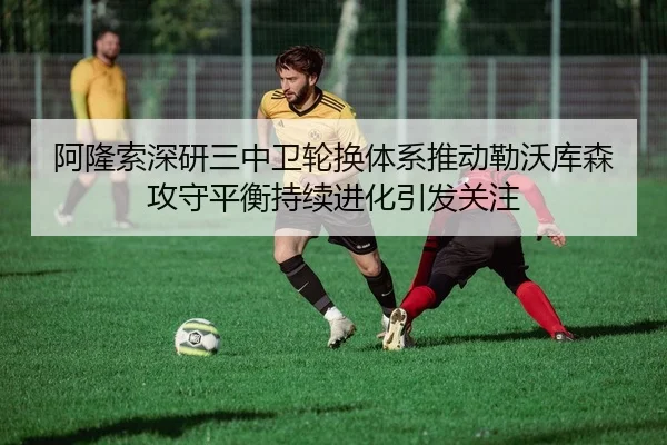 阿隆索深研三中卫轮换体系推动勒沃库森攻守平衡持续进化引发关注
