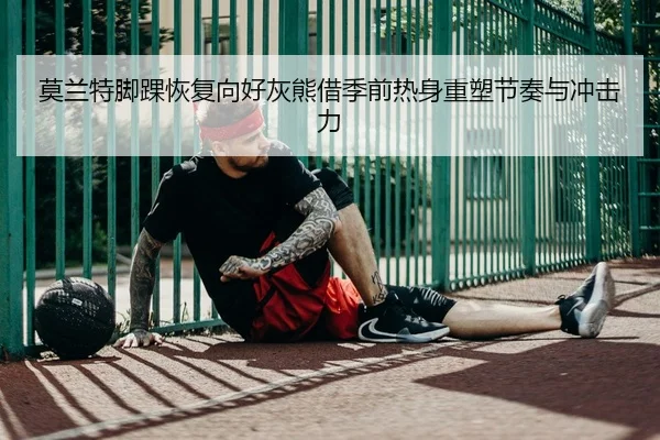 莫兰特脚踝恢复向好灰熊借季前热身重塑节奏与冲击力
