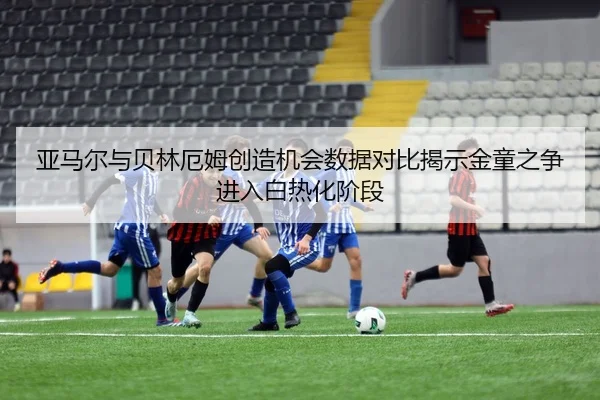 亚马尔与贝林厄姆创造机会数据对比揭示金童之争进入白热化阶段