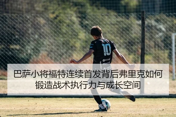巴萨小将福特连续首发背后弗里克如何锻造战术执行力与成长空间